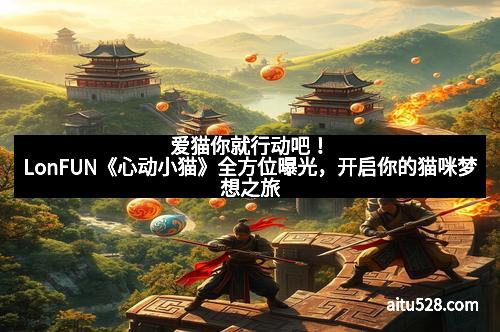 爱猫你就行动吧！LonFUN《心动小猫》全方位曝光，开启你的猫咪梦想之旅